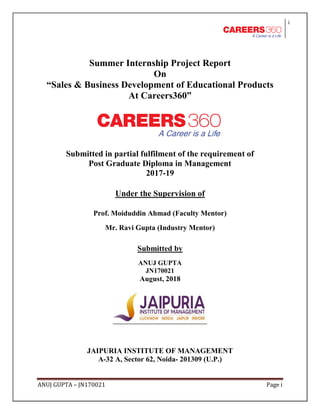 i
ANUJ GUPTA – JN170021 Page i
Summer Internship Project Report
On
“Sales & Business Development of Educational Products
At Careers360”
Submitted in partial fulfilment of the requirement of
Post Graduate Diploma in Management
2017-19
Under the Supervision of
Prof. Moiduddin Ahmad (Faculty Mentor)
Mr. Ravi Gupta (Industry Mentor)
Submitted by
ANUJ GUPTA
JN170021
August, 2018
JAIPURIA INSTITUTE OF MANAGEMENT
A-32 A, Sector 62, Noida- 201309 (U.P.)
 