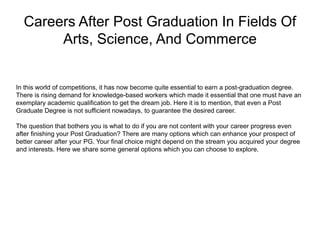 Careers After Post Graduation In Fields Of
Arts, Science, And Commerce
In this world of competitions, it has now become quite essential to earn a post-graduation degree.
There is rising demand for knowledge-based workers which made it essential that one must have an
exemplary academic qualification to get the dream job. Here it is to mention, that even a Post
Graduate Degree is not sufficient nowadays, to guarantee the desired career.
The question that bothers you is what to do if you are not content with your career progress even
after finishing your Post Graduation? There are many options which can enhance your prospect of
better career after your PG. Your final choice might depend on the stream you acquired your degree
and interests. Here we share some general options which you can choose to explore.
 