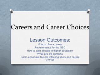 Careers and Career Choices
Lesson Outcomes:
How to plan a career
Requirements for the NSC
How to gain access to higher education
What are life domains
Socio-economic factors affecting study and career
choices
 