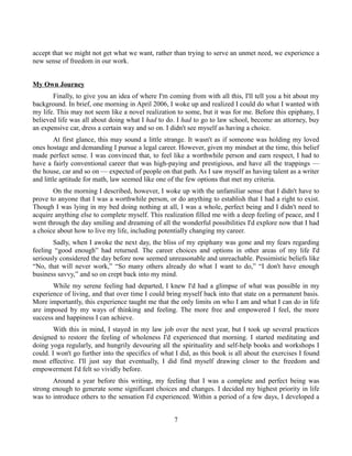 accept that we might not get what we want, rather than trying to serve an unmet need, we experience a
new sense of freedom in our work.
My Own Journey
Finally, to give you an idea of where I'm coming from with all this, I'll tell you a bit about my
background. In brief, one morning in April 2006, I woke up and realized I could do what I wanted with
my life. This may not seem like a novel realization to some, but it was for me. Before this epiphany, I
believed life was all about doing what I had to do. I had to go to law school, become an attorney, buy
an expensive car, dress a certain way and so on. I didn't see myself as having a choice.
At first glance, this may sound a little strange. It wasn't as if someone was holding my loved
ones hostage and demanding I pursue a legal career. However, given my mindset at the time, this belief
made perfect sense. I was convinced that, to feel like a worthwhile person and earn respect, I had to
have a fairly conventional career that was high-paying and prestigious, and have all the trappings —
the house, car and so on — expected of people on that path. As I saw myself as having talent as a writer
and little aptitude for math, law seemed like one of the few options that met my criteria.
On the morning I described, however, I woke up with the unfamiliar sense that I didn't have to
prove to anyone that I was a worthwhile person, or do anything to establish that I had a right to exist.
Though I was lying in my bed doing nothing at all, I was a whole, perfect being and I didn't need to
acquire anything else to complete myself. This realization filled me with a deep feeling of peace, and I
went through the day smiling and dreaming of all the wonderful possibilities I'd explore now that I had
a choice about how to live my life, including potentially changing my career.
Sadly, when I awoke the next day, the bliss of my epiphany was gone and my fears regarding
feeling “good enough” had returned. The career choices and options in other areas of my life I'd
seriously considered the day before now seemed unreasonable and unreachable. Pessimistic beliefs like
“No, that will never work,” “So many others already do what I want to do,” “I don't have enough
business savvy,” and so on crept back into my mind.
While my serene feeling had departed, I knew I'd had a glimpse of what was possible in my
experience of living, and that over time I could bring myself back into that state on a permanent basis.
More importantly, this experience taught me that the only limits on who I am and what I can do in life
are imposed by my ways of thinking and feeling. The more free and empowered I feel, the more
success and happiness I can achieve.
With this in mind, I stayed in my law job over the next year, but I took up several practices
designed to restore the feeling of wholeness I'd experienced that morning. I started meditating and
doing yoga regularly, and hungrily devouring all the spirituality and self-help books and workshops I
could. I won't go further into the specifics of what I did, as this book is all about the exercises I found
most effective. I'll just say that eventually, I did find myself drawing closer to the freedom and
empowerment I'd felt so vividly before.
Around a year before this writing, my feeling that I was a complete and perfect being was
strong enough to generate some significant choices and changes. I decided my highest priority in life
was to introduce others to the sensation I'd experienced. Within a period of a few days, I developed a
7
 