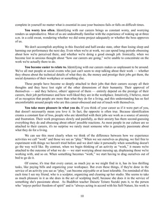 complete in yourself no matter what is essential in case your business fails or falls on difficult times.
You worry less often. Identifying with our careers brings us constant worry, and worrying
renders us unproductive. Most of us are undoubtedly familiar with the experience of waking up at three
a.m. in a cold sweat, wondering whether we did some project adequately or whether the boss approves
of us.
We don't accomplish anything in this frazzled and half-awake state, other than losing sleep and
harming our performance the next day. Even when we're at work, we can spend long periods obsessing
about how we're perceived there, and whether we're doing a good enough job. Ironically, when we
become lost in anxious thought about “how our careers are going,” we're unable to concentrate on the
work we're actually there to do.
You become easier to relate to. Identifying with our careers makes us unpleasant to be around.
We've all met people at social events who just can't seem to stop talking about their work — whether
they obsess about the technical details of what they do, the money and prestige their jobs get them, the
social dynamics of their workplace or something else.
These people have become so deeply attached to their jobs that their careers occupy all their
thoughts and they have lost sight of the other dimensions of their humanity. Their approval of
themselves — and they believe, others' approval of them — entirely depend on the prestige of their
careers, their job performance and how well-liked they are in the workplace. Intuitively, I believe, most
of us recognize that people are more than what they do for a living, and this understanding has us feel
uncomfortable around people who are this career-obsessed and out of touch with themselves.
You take more pleasure in what you do. If you think of your career as if it were part of you,
that doesn't necessarily mean you love it. In fact, the opposite is often true. Because identification
creates a constant fear of loss, people who are identified with their jobs see work as a source of anxiety
and frustration. Their work progresses slowly and painfully, as their anxiety has them second-guessing
everything they do and obsessing about others' possible reactions. As most people in our culture are so
attached to their careers, it's no surprise we rarely meet someone who is genuinely passionate about
what they do for a living.
We can see this most clearly when we think of the difference between how we experience
activities we call “work” and those we see as “play.” When we see ourselves as playing, we feel free to
experiment with things we haven't tried before and we don't take it personally when something doesn't
go the way we'd like. By contrast, when we begin thinking of an activity as “work,” it means we're
attached to the outcome of what we do — we start worrying about messing up, displeasing those we're
working with, and so on. When something becomes “work,” we start having to drag ourselves out of
bed to go do it.
Of course, it's true that every career, as much joy as we might find in it, has its less thrilling
tasks, like paying bills and organizing your workspace. But even these things, if they're done in the
service of an activity you see as “play,” can become enjoyable or at least tolerable. I'm reminded of this
each time I see my friend, who is a sculptor, organizing and cleaning up her studio. She seems to take
as much pleasure in it as she does in the act of sculpting itself, because she does it in the service of
something she's passionate about. As Buddhist teacher Daisetz Teitaro Suzuki puts it, to the person
who “enjoys perfect freedom of spirit” and is “always acting in accord with his Self-Nature, his work is
10
 