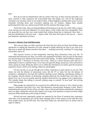 play.”
How do we end our identification with our careers? One way, as these exercises prescribe, is to
allow yourself to fully experience the work-related fears that plague you. Just let the unpleasant
sensations your anxieties create in your body be there, without judging or pushing them away. If you're
constantly worrying about your coworkers outdoing you, for instance, imagine them actually
performing better than you, and let yourself fully feel the emotions that image evokes.
You'll notice that, when you keep breathing and focusing on your fear for a little while, it passes
away, leaving you calm and unharmed. If it arises again, it feels weaker and more manageable. Once
you grasp that you can face your career-related fears without being hurt or destroyed, those fears —
and your identification with your work — begin to fade. Your fears aren't part of who you are — they're
just temporary experiences you have.
Exercise 1: Dissolve Your Self-Distraction
This exercise helps you fully experience the fears that have held you back from finding career
satisfaction or making the transition you want. Instead of simply allowing our fears to be, most of us
find ways to numb and distract ourselves from them — working excessively, watching TV, using drugs
and alcohol, and so on.
This exercise involves at least temporarily removing those distractions from your life. To
understand and transcend your fears, you need to get acquainted with them, and you can't do that unless
you stop diverting your attention from what you're really feeling. As Mark Linden O'Meara explains in
The Feeling Soul: A Roadmap To Healing And Living, “[J]ust as a doctor becomes quiet and uses a
stethoscope to listen to a patient's heart, so too must you quiet the things around you, focus and listen to
what is going on inside. Doing this allows you to obtain the information you need to gain the awareness
required to create a shift in your feelings, behaviors and thoughts.”
For just one day, as you go through your routine, experience as much silence as you can. This
means not only the absence of unnecessary noise, like the TV or radio, but also the absence of
compulsive, unproductive activities like endlessly checking e-mail, fidgeting, and playing solitaire on
the computer, and the absence of distracting, numbing chemicals like alcohol from your body. On a
deeper level, see if you can actually quiet the needless mind activity you engage in on a regular basis.
This includes things like talking to yourself, playing songs to yourself “in your head” and reliving
events from the past.
Many people are surprised for two reasons by how difficult this exercise is. First, whenever they
remove a distraction from their lives, they find themselves unconsciously bringing it back. When I
started doing this myself, I'd turn off my car radio, only to find myself almost automatically reaching to
turn it on again. Doing this exercise thus requires you to pay close attention to ensure you don't simply
reactivate all the distractions you're trying to silence.
Second and more importantly, people are surprised by the flood of sensation they experience
when they, even momentarily, give up the many strategies they've been using to avoid what they feel.
Some people notice, for the first time, how tense their bodies are, and others have an intense rush of
anger or sadness.
11
 