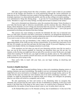Still others report feeling bored. But what is boredom, really? I tend to think it's just another
word for all the feelings and sensations we avoid experiencing through the various distractions we
bring into our lives. If boredom were just a matter of having nothing to do, or not enough stimulus, why
do people experience it as almost physically painful, and why are they willing to do nearly anything —
even self-destructive things like abusing drugs — to get rid of it? As psychologist Bruno Bettelheim
wrote, “Boredom is a sign of too many feelings, too deep and too hard to summon to the surface.”
Once you've eliminated your distractions, notice the sensations that emerge. Notice the places in
your body that become tight or otherwise uncomfortable, and the emotions that arise. Observe how
hungry, almost desperate, you are to bring your diversions back into your life. Consider the possibility
that what you're experiencing has actually resided in the background all the time — you've just grown
accustomed to diverting your attention from those feelings.
This exercise may seem irritating or stressful, but ultimately the only way to transcend your
fears is to fully allow yourself to feel them. Consciously or otherwise, you designed the distractions in
your life to avoid feeling your anxieties, and those distractions need to be at least temporarily discarded
if you want to come to terms with what's actually going on for you.
One benefit you may get immediately is that, without your distractions, you start seeing and
appreciating details of the world you may not have noticed before. If you don't have loud music on all
the time, for example, you may hear and enjoy the bird songs outside. If you aren't fidgeting, you may
connect more deeply with the ever-changing sensations in your body.
If the sensations you feel when you stop all your distracting activities seem like too much to
bear, you can do this exercise gradually by removing one distraction from your life per day. For
instance, on the first day you might leave the car radio off as you drive to work. On the next, you might
refrain from watching TV. On the next, you might not drink any alcohol, and so on. This method also
makes it easier for you to monitor yourself and ensure you don't find yourself automatically reverting
to the distractions you're trying to stop.
Once you're fully in touch with your fears, you can begin working on dissolving and
transcending them.
Exercise 2: Simplify Your Fears
Often, the number of potential problems facing us when we're considering changing careers or
starting a business can seem overwhelming. The people in our new environment might not like us, we
might find we're not as motivated as we thought, we might not generate enough income, and so on. We
usually feel the same way about our work situations even if we aren't considering a transition — for
example, we might be concerned that our superiors think we're strange, our colleagues are gossiping
about us, our clients will switch to a competitor, and so forth.
We start experiencing our fears and worries as less threatening when we recognize that,
ultimately, they all stem from the same source: the fear of annihilation or nonbeing. At the root of each
anxiety is the belief that if the thing we fear came to pass, we would be hurt or destroyed. When we
understand this, the number of fears facing us doesn't seem so vast. In reality, there's only one.
As Dr. Richard Moss puts it in The Mandala of Being, fear of annihilation is “at the root of the
12
 
