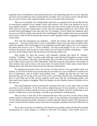 perpetual sense of insufficiency and insecurity that drives our unrelenting quest for survival, long after
our basic survival needs have been assured and far exceeded.” If we can come to terms with that basic
fear, we can live from a calm, empowered place even in a stressful work environment.
There are two methods I use to help people experience, on a physical level, the fact that the fear
of nonexistence underlies all our smaller worries and concerns. First, focus your attention on one of
your standard anxieties — perhaps it's the concern that your boss secretly wishes you'd stay later at the
office, that you won't get a project done on time, that your colleagues dislike you, and so forth. Ask
yourself what would happen if your fear came true. For example, if you're afraid your employees don't
see you as an effective leader, ask yourself what would happen if they actually came up to you and told
you as much. Listen for the first answer that comes to mind, regardless of how exaggerated or irrational
it may sound.
Now, take the consequence you imagined — maybe, for instance, that your employees don't
respect you — and ask yourself what, in turn, would happen if that event came about. In other words,
using this example, what would happen if your employees actually didn't respect you? If, for instance,
the answer that occurs to you is, “I'd be worthless,” ask what would happen if you were worthless.
Continue this process until you get to a point where you can't think of another consequence — when
you arrive at the deepest reason why the anxiety you're having troubles you.
Most people I've done this exercise with ultimately conclude that they'd be “nothing,”
“nobody,” “worthless,” “dead” or similar words reflecting a sense that they'd disappear or cease to exist
if their fear were realized. After they reach this point, they can't think of any further events that would
occur if their anxiety came true. More importantly, when they repeat the same process with another of
their anxieties, they tend to arrive at the same result. No matter which of their many worries they're
thinking about, they find each of them stems from the fear of annihilation.
Try repeating this process with a few of your own fears and see if you get similar results. For
instance, if you discovered that your concern that your coworkers see you as ineffective is rooted in the
fear of nonexistence, look at another career-related worry — perhaps the fear that you won’t get
promoted this year. If you dig to the root of this worry, you'll likely find the fear of nonbeing lurking
there as well. When you do this exercise regularly, you'll notice that the overwhelming quality your
fears used to have begins to disappear. What you thought was your limitless legion of anxieties was in
fact only one.
The second approach involves noticing the sensations that arise in your body when you hold
your fears in your awareness. To do this exercise, simply bring one of your anxieties to mind as you
would using the first method, and observe how your body feels. Perhaps you'll feel a tightening in your
muscles, a shallowness in your breathing, a warmth in your forehead or something else.
Once you have a clear idea of the sensations that arise when you focus on this anxiety, bring
another anxiety to mind and notice the sensations it creates. In my experience, most people who do this
exercise report experiencing similar sensations, no matter what their specific anxiety. This illustrates on
a more visceral level the common source of the mass of seemingly unrelated worries that afflict most of
us.
We can also see the fear of nonbeing in the dramatic ways people usually talk about the possible
consequences of a career change or a setback in their jobs. For instance, when layoffs occur at a
13
 