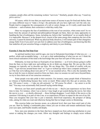 company, people often call the remaining workers “survivors.” Similarly, people often say, “I need my
job to survive.”
Of course, while it's true that you need some source of income to pay for food and shelter, there
are many different ways to “make a living”; the particular job you have right now isn't the only one.
People tend to exaggerate the consequences of a job or career change, as if it really could mean their
extinction — and at bottom, their extinction is what they really fear.
Once we recognize the fear of annihilation at the root of our anxieties, what comes next? As we
know from the amount of spiritual and philosophical thought out there, there are many approaches to
handling the fear of nothingness. Some, including me, believe that “annihilation” as we usually think of
it is impossible. Because I, at the deepest level, consist of the same energy that comprises the rest of the
universe, I cannot be destroyed. When my physical body dissolves, I will remain part of that changeless
energy field. Even if you aren’t yet sure how to address your fear of nothingness, just knowing that this
fear underlies all your anxieties brings a simplicity and clarity to your thinking.
Exercise 3: You Are Not Your Fear
As spiritual teachers have said for ages, one way to find greater knowledge of what you are — a
perfect, whole and acceptable being — is to get a clear understanding of what you are not. I think the
most critical realization of this kind is the knowledge that your fear isn't part of who you are.
Ordinarily, we treat our fears as fixed parts of our identities — as if we're always going to suffer
from the fears we have right now and nothing we do or think can change that. We can see this in the
language we typically use to describe our fears. We say things like, “I'm afraid of conflict with my
boss,” “I get nervous around bonus time” or “I get so worked up when I have computer problems” —
as if the fear we're talking about were part of “I,” or our essential selves. This is also the mentality that
has us look for ways to distract ourselves from our fears; since we assume we can't move beyond them,
we try to force them out of our conscious awareness.
Some people even take pride in their anxieties. For instance, many people think of themselves
as virtuous or hardworking because they worry so much. When asked why they get so anxious, they
say, “Of course I worry — I take my job seriously,” or “Of course I'm afraid — my career is on the
line.” You may even occasionally find yourself saying similar things.
However, our fears aren't actually part of who we are — they're just experiences we have from
time to time. For instance, when I see a movie, I may laugh or get scared during the movie, but when
the movie is over — or shortly afterward — those feelings disappear. I won't think of the movie or the
emotions I felt during it as part of who I am, or as experiences I'll have to repeat for the rest of my life.
Once you recognize that your fear is just a transient, short-lived experience, the prospect of taking
risks, asking for what you want and otherwise facing that fear no longer seems so threatening.
This exercise helps you become aware, on a physical level, that your fears aren't part of who
you are. Start by finding a comfortable place where you can sit alone and remain undistracted. Keep
your eyes open, and breathe steadily and deeply.
Now, turn your attention to the fears that have stopped you from achieving satisfaction in your
career or making the changes you want. Allow any thoughts and feelings to simply occur without
14
 