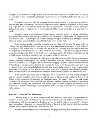 thoughts. At the moment of being a mother, a father, a student, or a lover, the rest are lost.” So, too, do
we lose sight of how varied and multifaceted we are when we become identified with what we do for
work.
One way to reconnect with the neglected dimensions of yourself is to turn your attention to
parts of your body that normally operate outside your awareness. Doing more physical activity is one
way to get back in touch with the bodily areas you’ve overlooked. If you don't exercise much, just
getting more active is a helpful way to remind yourself of how much more there is to you than your
mind.
However, a more targeted approach involves simply sitting by yourself in silence and holding
your attention on areas of your body you normally take for granted. Simply notice the sensations that
arise in those areas — whether you feel warmth, tingling, itching or something else. Examples of these
taken-for-granted areas include the soles of the feet, the pelvis and the back.
Some spiritual teachers prescribe a similar exercise they call “feeling the inner body” or
“feeling your body from the inside” that has you scan your awareness over each part of your body and
notice how it feels from within. As Eckhart Tolle writes in The Power Of Now, one way to overcome
the perpetually worried state most of us find ourselves in “is simply to take the focus of your attention
away from thinking and direct it into the body, where Being can be felt in the first instance as the
invisible energy field that gives life to what you perceive as the physical body.”
I've found in doing these exercises with myself and others that merely feeling the sensations in
more of your body can strengthen your feeling of wholeness. When we lose touch with the feelings in
an area of our bodies, it's no surprise that we develop the nagging sense that we're incomplete. If I can't
feel my back or my legs most of the time, for instance, I'm likely to get the sense that some part of me
is missing. Often, we mistakenly believe the only way we can feel complete is to get or accomplish
something in the world. In fact, what we may really want is to experience more physical sensation.
Thus, reconnecting with our bodies can make a big difference in how complete and adequate we feel.
If the idea that you might want to experience more sensation in your body sounds strange to
you, try seeing it from this perspective: Everything we do in life is, at root, an effort to feel or avoid
feeling certain sensations. For example, we don't make money for money's sake — we seek money
because of the feelings we think it will bring us, whether it's safety, pleasure, dominance or something
else. Because focusing our attention on our bodies makes us more receptive to sensation, body
awareness — more than anything we achieve in the world — can help us have the kind of experiences
we're seeking.
Exercise 5: Transcend Your Boundaries
I believe many of our fears, career-related and otherwise, stem from a misperception of
ourselves as small and weak. We see ourselves as too fragile to deal with setbacks in our businesses,
confrontations with people, upcoming deadlines and so on, and this has us hold ourselves back or
worry compulsively. One way to overcome this feeling of frailty is to feel, on a physical level, the fact
that you are much greater and stronger than you may think.
What I'll recommend here will sound the most metaphysical of any exercise I've talked about so
16
 