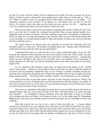 far, but if you bear with me I think you'll be surprised at the results. We tend to assume we are our
bodies. If asked to point to themselves, many people point to their chests or heads and say, “This is
me.” When we reflect on this, we recognize that we don't think of ourselves as our bodies — we
experience ourselves as the controllers of our bodies, as if our bodies were cars and we were the
drivers. For instance, notice that when you talk about your arm, you say “my arm” — implying that
“you” are something that directs your arm's motion, not the arm itself.
What are you, then, if you are not your body but something that controls it? What do “you” look
like in your true form? Consider for a moment the possibility that, as many spiritual teachers have
suggested, what you really are doesn't “look like” anything, as you have no boundaries or limitations.
What you really are is as large and enduring as the universe. When we move beyond the illusion that
we are our bodies, we see that nothing remains to define the borders of what we are, nor do we feel any
need for something to do so.
The Vigyan Bhairav, an ancient yogic text, describes an exercise for connecting with your
boundless nature at a deep level. The passage I'm talking about says, “Imagine spirit simultaneously
within and around you until the entire universe spiritualizes.”
I understand the exercise to work like this. Sit in a quiet, undistracted place. As you sit, start
focusing your attention on the sensations you feel on the surface of your skin. After a while, you may
begin to notice that your skin's surface, though it may look solid, is actually permeable — meaning that
energy can move through it into and out of your body. Focus your attention on the movements of
energy through your skin until you feel the boundaries between the inside and outside of your body
begin to blur.
As you experience this sensation, notice how you begin perceiving objects in the “outside
world” more acutely — almost as if you could feel them in the same way that you feel the beating of
your heart and your breathing. Expand the range of your “feeling” to include everything around you,
reaching out to include the ground and sky. Consider the possibility that you aren't simply perceiving
things outside yourself — that in fact, there is nothing “outside” you at all because you are everything.
When you're back in your daily routine, keep part of your awareness focused on “feeling” the
world around you, as if you could physically touch the mountains far off in the distance, the ceilings of
the rooms you enter and so on. In this state, you may find that the things in your life that used to scare
you seem to have lost some of their seriousness.
This exercise is intended to help dispel the notion that we are our bodies because that belief, as
spiritual teachers often say, is the source of many of our fears. The human body is in some ways frail
and vulnerable — it's susceptible to disease, accidents, stress and other kinds of injury. If we think
we're nothing more than our bodies, we're bound to worry a lot. As the Indian sage Sri Nisargadatta
Maharaj said, “[a]s long as you identify yourself with the body-mind, you are vulnerable to sorrow and
suffering.”
What this exercise lets you feel is just a taste of what you really are — a being without
dimensions or limitations. As you experience your real nature, you'll likely feel the fears you used to
experience fading away. Those fears, after all, were based on the wrong idea that you are your body,
and that your body is too frail to deal with the problems that confront you in your working life. In fact,
you are not weak at all. You are larger than any setback or challenge you may face. In Trances People
17
 