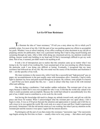 II
Let Go Of Your Resistance
To illustrate the idea of “inner resistance,” I'll tell you a story about my life to which you’ll
probably relate. For most of my life, I felt like part of me was pushing against my efforts to accomplish
my goals. Whether I was at school studying, in my office working on some document in my old job or
preparing articles for publication, there was a persistent feeling that I had to drag myself kicking and
screaming through my tasks. After a little while doing any structured activity, my attention would start
drifting, tension would start building in my head and I'd find it increasingly difficult to get my work
done. Part of me, it seemed, just didn't want to do anything at all.
It took a lot of introspection just to realize that this sensation came up no matter what I was
trying to do. For much of my working life, I just assumed part of me was resisting my efforts because
the particular work I was doing was difficult or boring. Eventually, I recognized that my inner
resistance had followed me all my life. My own mind was the source of the boredom and frustration I
felt — not the specifics of my work.
My inner resistance is the reason why, while I look like a successful and “high-powered” guy on
paper, my accomplishments in the past usually came with tremendous effort. Generally, I had to really
fight to maintain my focus and push myself through my projects. By contrast, some people I've known
— and I'll bet you know people like this, too — seem to attract what they want in life with minimal
effort and suffering.
One day during a meditation, I had another sudden realization. The resistant part of me was
angry because it didn't feel it was ever accepted for who it was. It felt that the world only valued it for
what it could accumulate and accomplish. Because the world had refused to unconditionally love this
part of me, it didn't want to contribute to, or do work for, the world.
Just having this knowledge did much to change my attitude toward work, and gift me with the
peace and focus I'd wanted. When I acknowledged what the resistant part was upset about, I felt it
begin to relax. It was as if I'd given that part the attention and appreciation it wanted, and it felt free to
call a truce in its war against the world. My work took on a sense of ease and flow I hadn't experienced
previously. Sometimes I felt the old tension return as I was working, but when I put my attention on the
resistant part and the reasons it was upset, I again felt the tension dissolve.
Psychologists call the part of you that creates this resistance “narcissistic rage.” Our narcissistic
rage begins arising the first time we learn — usually when we're very young — that others aren't going
19
 