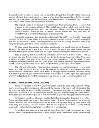 to unconditionally accept us no matter what we feel and do. Instead, they demand we behave according
to their rules and desires, and punish or ignore us if we don't. Psychologist Karen E. Peterson aptly
describes the origin of this rage and its effect on our working lives in The Tomorrow Trap: Unlocking
The Secrets Of The Procrastination-Protection Syndrome:
The original source of procrastination is unconscious shame emanating from . . . issues that
originate at birth or during childhood. They include perceived or real physical imperfections,
flawed or disrupted parenting, neglect, or even abuse. Whether one refers to these unresolved
issues as destiny, “a cross to bear” or “karma,” the fact remains that these issues must be
worked through in order to lead a productive, meaningful life.
Our rageful part is angry that it's not allowed to simply “be itself” — as Drs. John Firman and
Ann Gila put it in The Primal Wound, it is “a direct result of an assault to the self” — and it stays angry
well into our adulthood. It doesn't like doing structured activities like drafting documents and writing
computer programs. It wants to simply sit there in silence and be.
We often shame this resistant part, calling ourselves lazy or stupid when we get distracted.
However, the more we try to shut it up or force it down, the angrier and more resistant this part
becomes. The only way to make peace with it is to give it the acknowledgment and affection it craves.
The key takeaway from this is that your work doesn't always have to feel like “work” — that is,
no matter what you do for a living, it doesn't have to feel frustrating, boring or stifling. Your inner
resistance to giving your gifts to the world creates these sensations — not the people in your
workplace, the repetitiveness of your tasks, your office's drab décor or some other aspect of the outside
world. Dissolve your resistance, and the peace and productivity you've hoped for will return.
The other side of the coin, of course, is that changing your outer circumstances — how much
money you make, the people you work with, the tasks you do and so on — won't do much for your
long-term career satisfaction if part of you is locked in a struggle against the world. To achieve lasting
fulfillment in your work, you need to come to terms with the part of you that fights back against your
creativity and productivity. The following exercises are intended to help you work toward this goal.
Exercise 1: Your Resistance Touches Everything
Take a few moments to reflect on your working life, and all the career and educational settings
you've experienced. Put your focus on what you did the majority of the time in each setting rather than
the temporary highs and lows created by rare events — promotions, pay raises, crises and so on. Most
of the time, regardless of the environment you were in, you were probably doing one or two specific
tasks. See if you can recall how you felt in each environment as you went through your normal routine.
For instance, when I was a lawyer, I spent the bulk of my time drafting documents in my office.
When something positive or negative happened in a case, I'd feel a fleeting sense of excitement or
despair. Moments later, the feeling subsided and I'd be back in my office doing my usual routine. If I
were doing this exercise, I'd focus on how I felt the vast majority of the time — while drafting
documents — rather than my experience when a big win or loss occurred.
As you bring your attention to how you felt most of the time in each environment, see if you
notice a subtle — or perhaps not so subtle — sense that you weren’t happy there, or that you wanted to
20
 