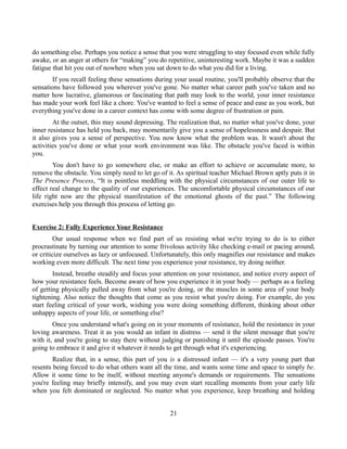 do something else. Perhaps you notice a sense that you were struggling to stay focused even while fully
awake, or an anger at others for “making” you do repetitive, uninteresting work. Maybe it was a sudden
fatigue that hit you out of nowhere when you sat down to do what you did for a living.
If you recall feeling these sensations during your usual routine, you'll probably observe that the
sensations have followed you wherever you've gone. No matter what career path you've taken and no
matter how lucrative, glamorous or fascinating that path may look to the world, your inner resistance
has made your work feel like a chore. You've wanted to feel a sense of peace and ease as you work, but
everything you've done in a career context has come with some degree of frustration or pain.
At the outset, this may sound depressing. The realization that, no matter what you've done, your
inner resistance has held you back, may momentarily give you a sense of hopelessness and despair. But
it also gives you a sense of perspective. You now know what the problem was. It wasn't about the
activities you've done or what your work environment was like. The obstacle you've faced is within
you.
You don't have to go somewhere else, or make an effort to achieve or accumulate more, to
remove the obstacle. You simply need to let go of it. As spiritual teacher Michael Brown aptly puts it in
The Presence Process, “It is pointless meddling with the physical circumstances of our outer life to
effect real change to the quality of our experiences. The uncomfortable physical circumstances of our
life right now are the physical manifestation of the emotional ghosts of the past.” The following
exercises help you through this process of letting go.
Exercise 2: Fully Experience Your Resistance
Our usual response when we find part of us resisting what we're trying to do is to either
procrastinate by turning our attention to some frivolous activity like checking e-mail or pacing around,
or criticize ourselves as lazy or unfocused. Unfortunately, this only magnifies our resistance and makes
working even more difficult. The next time you experience your resistance, try doing neither.
Instead, breathe steadily and focus your attention on your resistance, and notice every aspect of
how your resistance feels. Become aware of how you experience it in your body — perhaps as a feeling
of getting physically pulled away from what you're doing, or the muscles in some area of your body
tightening. Also notice the thoughts that come as you resist what you're doing. For example, do you
start feeling critical of your work, wishing you were doing something different, thinking about other
unhappy aspects of your life, or something else?
Once you understand what's going on in your moments of resistance, hold the resistance in your
loving awareness. Treat it as you would an infant in distress — send it the silent message that you're
with it, and you're going to stay there without judging or punishing it until the episode passes. You're
going to embrace it and give it whatever it needs to get through what it's experiencing.
Realize that, in a sense, this part of you is a distressed infant — it's a very young part that
resents being forced to do what others want all the time, and wants some time and space to simply be.
Allow it some time to be itself, without meeting anyone's demands or requirements. The sensations
you're feeling may briefly intensify, and you may even start recalling moments from your early life
when you felt dominated or neglected. No matter what you experience, keep breathing and holding
21
 