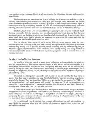 your attention on the resistance. Give it a safe environment for it to release its anger and return to a
peaceful state.
The intensity you may experience is a form of suffering, but it is conscious suffering — that is,
suffering that dissipates your resistance to giving your gifts through loving awareness. As Richard
Moss describes the process of conscious suffering, “[t]he path to awakening consciousness is a path of
conscious relationship to everything we think and feel. It is ceaseless inquiry and necessary, conscious
suffering, which must continue until more and more easefully we can rest in the fullness of being.”
Gradually, you'll notice your unpleasant feelings beginning to die down, and eventually they'll
dissipate completely. Once the sensations have subsided, return to your work. You may find that your
resistance is gone, and that your creativity and focus have fully returned. Even if your resistance does
return, you'll likely notice that its intensity has weakened. As you repeat this process each time the
resistance recurs, it will trouble you less and less often.
You can also do this exercise if you're having difficulty taking steps to make the career
transition you want. Perhaps you find your body resisting when you're researching career possibilities,
contemplating making calls to possible business partners or simply thinking about leaving your job.
When this happens, breathe and focus on the sensations you're feeling, training your loving attention on
your resistance until it passes. You'll likely start experiencing a greater sense of ease and flow as you
plan your transition.
Exercise 3: You Are Not Your Resistance
As painful as it is when part of us seems intent on keeping us from achieving our goals, we
often get into the habit of thinking our resistance is part of who we are, and even taking pride in it.
Some people feel the beliefs that prevent them from getting what they want, and the suffering they
create by buying into them, make them realistic, hardworking or virtuous people. For example, you've
probably met people who proudly tell you, “Nothing has ever come easy to me. I've busted my hump to
get everything I have.”
Others talk about things they supposedly can't do, and you can tell instantly that they derive an
identity from their lack of talent in some area. Their belief that they can't do something gives them a
sense of who they are. They say things like, “I'd love to be a writer but I'm not creative,” or “I'd love to
get into politics but I can't stand arguing with people.” Or maybe they'll tell you something more
general like “I have no motivation.” This mindset comforts them, because it at least allows them to say
to themselves, “I know who I am; I'm a guy who can't write.”
If you want to dissolve your inner resistance, it's important to understand that your resistance
isn't part of who you are. If you remain identified with your resistance, you will cling to it and refuse to
give it up because you will feel like letting go of it might hurt you or leave you empty. A key step in
recognizing that your resistance isn't who you are, and then releasing it, is becoming aware of the ways
you treat it as if it were part of your identity.
As you go through your day, notice when you start telling others you can't get something you
want. Notice the moments where you get a feeling of pleasure or security from saying you can't
accomplish something.
22
 