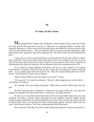 III
It's Okay To Have Wants
Many people believe finding career satisfaction is about simply having a clear idea of what
you want, and the skills and drive to go for it. I think these are important qualities, but they aren't
enough by themselves. To find a career you'll feel joyful about and fulfilled by, you have to believe that
what you want actually matters — that you genuinely deserve to pursue your goals and dreams, rather
than someone else's agenda for what you're supposed to do. The story I'll tell you nicely illustrates this
point.
A man came to see me recently because he was unsatisfied with his job and wanted to explore
other possibilities. However, he hadn't quite nailed down what he was looking for, he said. To get an
idea of what career path would best serve him, I asked him some questions about what he enjoyed and
what frustrated him about his current job. We also discussed what he was passionate about in life.
As we talked, he began fidgeting and playing with his pen, and I sensed he was getting
uncomfortable. Eventually, I asked if he was nervous or upset about something. My instinct turned out
right — he was getting angry and he let me know why. “Why do you keep talking about how I feel?”
he said. “I'm here about my career, not my feelings.”
“Does it matter whether you feel good about your career?” I asked.
“Of course not,” he insisted incredulously. “My job is about supporting me and my family —
not making me 'feel good.'”
Ah, I thought. Now we're getting somewhere. “When did you decide it didn't matter how you
felt?”
His body tensed up, and it seemed for a moment he was going to blow up at me again, but
suddenly he slumped in his chair and fell silent. “A while ago,” he finally answered.
He went on to reveal that he'd believed what he felt and wanted didn't matter since his early
childhood. His father, a military officer, demanded the same obedience from his children that he
required from his subordinates. My client remembered a few times when, as little kids often do, he told
his dad he didn't want to do some task. His father would angrily respond, “It doesn't matter what you
'want.' Now do what I told you.” My client would ashamedly slink off and obey.
Since experiences like these, he’d had trouble telling people about his emotions and desires, as
24
 