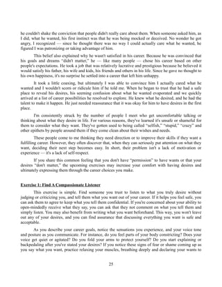 he couldn't shake the conviction that people didn't really care about them. When someone asked him, as
I did, what he wanted, his first instinct was that he was being mocked or deceived. No wonder he got
angry, I recognized — since he thought there was no way I could actually care what he wanted, he
figured I was patronizing or taking advantage of him.
This belief also explained why he wasn't satisfied in his career. Because he was convinced that
his goals and dreams “didn't matter,” he — like many people — chose his career based on other
people's expectations. He took a job that was relatively lucrative and prestigious because he believed it
would satisfy his father, his wife and kids, his friends and others in his life. Since he gave no thought to
his own happiness, it's no surprise he settled into a career that left him unhappy.
It took a little coaxing, but ultimately I was able to convince him I actually cared what he
wanted and I wouldn't scorn or ridicule him if he told me. When he began to trust that he had a safe
place to reveal his desires, his seeming confusion about what he wanted evaporated and we quickly
arrived at a list of career possibilities he resolved to explore. He knew what he desired, and he had the
talent to make it happen. He just needed reassurance that it was okay for him to have desires in the first
place.
I'm consistently struck by the number of people I meet who get uncomfortable talking or
thinking about what they desire in life. For various reasons, they've learned it's unsafe or shameful for
them to consider what they want. They've gotten used to being called “selfish,” “stupid,” “crazy” and
other epithets by people around them if they come clean about their wishes and needs.
These people come to me thinking they need direction or to improve their skills if they want a
fulfilling career. However, they often discover that, when they can seriously put attention on what they
want, deciding their next step becomes easy. In short, their problem isn't a lack of motivation or
experience — it's a lack of self-respect.
If you share this common feeling that you don't have “permission” to have wants or that your
desires “don't matter,” the upcoming exercises may increase your comfort with having desires and
ultimately expressing them through the career choices you make.
Exercise 1: Find A Compassionate Listener
This exercise is simple. Find someone you trust to listen to what you truly desire without
judging or criticizing you, and tell them what you want out of your career. If it helps you feel safe, you
can ask them to agree to keep what you tell them confidential. If you're concerned about your ability to
open-mindedly receive what they say, you can ask that they not comment on what you tell them and
simply listen. You may also benefit from writing what you want beforehand. This way, you won't leave
out any of your desires, and you can find assurance that discussing everything you want is safe and
acceptable.
As you describe your career goals, notice the sensations you experience, and your voice tone
and posture as you communicate. For instance, do you feel parts of your body constricting? Does your
voice get quiet or agitated? Do you fold your arms to protect yourself? Do you start explaining or
backpedaling after you've stated your desires? If you notice these signs of fear or shame coming up as
you say what you want, practice relaxing your muscles, breathing deeply and declaring your wants to
25
 