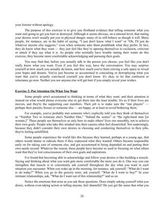 your listener without apology.
The purpose of this exercise is to give you firsthand evidence that telling someone what you
want isn't going to get you hurt or destroyed. Although it seems obvious, on a rational level, that stating
your desires won't usually put you in physical danger, many of us still behave as though it will. Many
people, for instance, are in the habit of saying, “I just don't know what I want” or “Oh, I'll just do
whatever anyone else suggests,” even when someone asks them pointblank what they prefer. In fact,
they do know what they want — they just feel like they’re opening themselves to exclusion, criticism
or attack if they say what it is. As people who normally have trouble stating their wants do this
exercise, they become more comfortable acknowledging and pursuing their goals.
You may find that, before you actually talk to the person you choose, you feel like you don't
really know what you want. Even if you feel this way, have the conversation. You may surprise
yourself at how much you actually do know, and how much you've been craving a safe space to reveal
your hopes and dreams. You've just become so accustomed to concealing or downplaying what you
want that you've actually convinced yourself you don't know. It's okay to let that confusion or
reluctance go now. Neither you nor anyone else will get hurt if you simply reveal your wishes.
Exercise 2: Put Attention On What You Want
Some people aren't accustomed to thinking in terms of what they want, and their attention is
instead on what would please everyone else or get them into the least trouble. It's as if their lives are
movies, and they're the supporting cast members. Their job is to make sure the “star players” —
perhaps their parents, bosses or someone else — are happy, or at least to avoid bothering them.
For example, you've probably met someone who's explicitly told you they think of themselves
as “Number Two to someone else's Number One,” “behind the scenes” or “the right-hand man [or
woman.]” These people see themselves as only here to make others' lives run smoothly, not to achieve
their own goals. People who take this mindset into their careers often feel dissatisfied. Not surprisingly,
because they didn't consider their own desires in choosing and conducting themselves in their jobs,
they're feeling unfulfilled.
Some people experience the world like this because they learned, perhaps at a young age, that
others would shame or ridicule them if they expressed what they wanted. Others became responsible
early on for taking care of someone else, and got accustomed to being depended on and putting their
own needs second. Whatever the reason, these people have become so used to focusing on what others
want that they've lost consciousness of their own goals and aspirations.
I've found that becoming able to acknowledge and follow your desires is like building a muscle.
Saying and thinking about what you want gets more comfortable the more you do it. One way you can
strengthen that muscle is to consistently ask yourself throughout the day what you want in each
situation you encounter. When you wake up in the morning, for instance, ask yourself, “What do I want
to do today?” When you go to the grocery store, ask yourself, “What do I want to buy?” In your
intimate relationships, ask, “What do I want out of this relationship?” and so on.
Notice the emotions that arise as you ask these questions. Does simply asking yourself what you
desire, without even taking action or telling anyone, feel shameful? Do you get the sense that what you
26
 