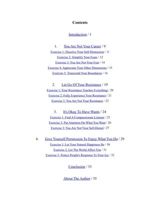 Contents
Introduction / 1
1. You Are Not Your Career / 9
Exercise 1: Dissolve Your Self-Distraction / 11
Exercise 2: Simplify Your Fears / 12
Exercise 3: You Are Not Your Fear / 14
Exercise 4: Appreciate Your Other Dimensions / 15
Exercise 5: Transcend Your Boundaries / 16
2. Let Go Of Your Resistance / 19
Exercise 1: Your Resistance Touches Everything / 20
Exercise 2: Fully Experience Your Resistance / 21
Exercise 3: You Are Not Your Resistance / 22
3. It's Okay To Have Wants / 24
Exercise 1: Find A Compassionate Listener / 25
Exercise 2: Put Attention On What You Want / 26
Exercise 3: You Are Not Your Self-Denial / 27
4. Give Yourself Permission To Enjoy What You Do / 29
Exercise 1: Let Your Natural Happiness Be / 30
Exercise 2: Let The World Affect You / 31
Exercise 3: Notice People's Response To Your Joy / 32
Conclusion / 33
About The Author / 35
 