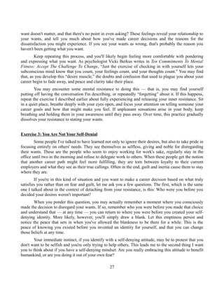 want doesn't matter, and that there's no point in even asking? These feelings reveal your relationship to
your wants, and tell you much about how you've made career decisions and the reasons for the
dissatisfaction you might experience. If you see your wants as wrong, that's probably the reason you
haven't been getting what you want.
Keep repeating this process, and you'll likely begin feeling more comfortable with pondering
and expressing what you want. As psychologist Vicki Berkus writes in Ten Commitments To Mental
Fitness: Accept The Challenge To Change, “Just the exercise of checking in with yourself lets your
subconscious mind know that you count, your feelings count, and your thoughts count.” You may find
that, as you develop this “desire muscle,” the doubts and confusion that used to plague you about your
career begin to fade away, and peace and clarity take their place.
You may encounter some mental resistance to doing this — that is, you may find yourself
putting off having the conversation I'm describing, or repeatedly “forgetting” about it. If this happens,
repeat the exercise I described earlier about fully experiencing and releasing your inner resistance. Sit
in a quiet place, breathe deeply with your eyes open, and focus your attention on telling someone your
career goals and how that might make you feel. If unpleasant sensations arise in your body, keep
breathing and holding them in your awareness until they pass away. Over time, this practice gradually
dissolves your resistance to stating your wants.
Exercise 3: You Are Not Your Self-Denial
Some people I've talked to have learned not only to ignore their desires, but also to take pride in
focusing entirely on others' needs. They see themselves as selfless, giving and noble for disregarding
their wants. These are the people who seem to enjoy working for work's sake, regularly stay in the
office until two in the morning and refuse to delegate work to others. When these people get the notion
that another career path might feel more fulfilling, they are torn between loyalty to their current
employers and what they see as their true callings. Often in the end, guilt and inertia cause them to stay
where they are.
If you're in this kind of situation and you want to make a career decision based on what truly
satisfies you rather than on fear and guilt, let me ask you a few questions. The first, which is the same
one I talked about in the context of detaching from your resistance, is this: Who were you before you
decided your desires weren't important?
When you ponder this question, you may actually remember a moment where you consciously
made the decision to disregard your wants. If so, remember who you were before you made that choice
and understand that — at any time — you can return to where you were before you created your self-
denying identity. More likely, however, you'll simply draw a blank. Let this emptiness persist and
notice the peace that sets in when you've allowed the blankness to be there for a while. This is the
peace of knowing you existed before you invented an identity for yourself, and that you can change
those beliefs at any time.
Your immediate instinct, if you identify with a self-denying attitude, may be to protest that you
don't want to be selfish and you're only trying to help others. This leads me to the second thing I want
you to think about if you have a self-denying mindset: Are you really embracing this attitude to benefit
humankind, or are you doing it out of your own fear?
27
 