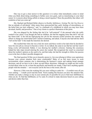 One way to get a clear answer to this question is to notice what immediately comes to mind
when you think about doing something to further your own goals, such as transitioning to your ideal
career. Is it concern about being selfish or doing a moral injustice? Does the possibility that others will
condemn or hurt you come up?
Drs. Rachael and Richard Heller observe in Healthy Selfishness: Getting The Life You Deserve
that an attitude of self-denial “often stems from unreconciled fear, guilt, feelings of unworthiness, or
the belief that you lack willpower,” and “is a hallmark of a childhood in which you may have been
devalued, fearful, and powerless.” One of my clients is a perfect illustration of this point.
She was plagued by the feeling that she’d be “self-centered” if she pursued what she really
wanted in her career. Even though she had no children, she had the nagging sense that she'd “sell out
her future kids” if she left her high-paying law job for the museum curator position she wanted. My
efforts to change her mind failed until I started wondering, and asked, if anyone else had told her she'd
“sell out her kids” if she made the transition she desired.
She recalled that when she was a kid, her mom said those words to her dad when he decided to
leave his own job as a lawyer to become a writer. As we talked, she came to see that her real fear wasn't
being overly self-interested. Rather, it was drawing her mother's criticism. Gaining this awareness
helped her take steps toward entering the career she wanted. She recognized she wasn't as concerned
about her mother's opinion as she used to be, and that today she had the strength to follow her passion
even in the face of others' possible disapproval.
The final question I'd like you to honestly answer is: Are you refusing to follow your aspirations
because your current situation feels more comfortable? Many of us feel more secure in work
environments where someone else is determining the business's course and making broad strategic
decisions, and all we have to do is show up and follow directions. Although we might not feel overly
excited about what we do, at least the paychecks and benefits are steady. I don't have anything against
people with this mindset — not everyone can be the boss or the owner, after all.
However, if this were the working life you were willing to settle for — if comfort were all you
were seeking — I doubt you'd read this book. You're reading this because you have the intuition that,
whether you make a change or stay in your current job, it's possible for you to find more fulfillment in
what you do. To find that fulfillment, as I've said, it's critical to make decisions based on your calling
and desires rather than fear.
28
 