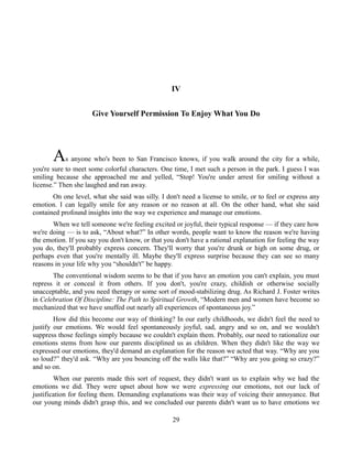 IV
Give Yourself Permission To Enjoy What You Do
As anyone who's been to San Francisco knows, if you walk around the city for a while,
you're sure to meet some colorful characters. One time, I met such a person in the park. I guess I was
smiling because she approached me and yelled, “Stop! You're under arrest for smiling without a
license.” Then she laughed and ran away.
On one level, what she said was silly. I don't need a license to smile, or to feel or express any
emotion. I can legally smile for any reason or no reason at all. On the other hand, what she said
contained profound insights into the way we experience and manage our emotions.
When we tell someone we're feeling excited or joyful, their typical response — if they care how
we're doing — is to ask, “About what?” In other words, people want to know the reason we're having
the emotion. If you say you don't know, or that you don't have a rational explanation for feeling the way
you do, they'll probably express concern. They'll worry that you're drunk or high on some drug, or
perhaps even that you're mentally ill. Maybe they'll express surprise because they can see so many
reasons in your life why you “shouldn't” be happy.
The conventional wisdom seems to be that if you have an emotion you can't explain, you must
repress it or conceal it from others. If you don't, you're crazy, childish or otherwise socially
unacceptable, and you need therapy or some sort of mood-stabilizing drug. As Richard J. Foster writes
in Celebration Of Discipline: The Path to Spiritual Growth, “Modern men and women have become so
mechanized that we have snuffed out nearly all experiences of spontaneous joy.”
How did this become our way of thinking? In our early childhoods, we didn't feel the need to
justify our emotions. We would feel spontaneously joyful, sad, angry and so on, and we wouldn't
suppress those feelings simply because we couldn't explain them. Probably, our need to rationalize our
emotions stems from how our parents disciplined us as children. When they didn't like the way we
expressed our emotions, they'd demand an explanation for the reason we acted that way. “Why are you
so loud?” they'd ask. “Why are you bouncing off the walls like that?” “Why are you going so crazy?”
and so on.
When our parents made this sort of request, they didn't want us to explain why we had the
emotions we did. They were upset about how we were expressing our emotions, not our lack of
justification for feeling them. Demanding explanations was their way of voicing their annoyance. But
our young minds didn't grasp this, and we concluded our parents didn't want us to have emotions we
29
 