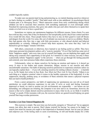 couldn't logically explain.
To make sure our parents kept loving and protecting us, we started shaming ourselves whenever
we had a feeling we couldn't “justify.” That habit stuck with us into adulthood. As psychologist David
Fontana puts it in Managing Stress, “Much repression comes from early conditioning during which
children are led to associate their emotions with something unpleasant or even downright sinful.
Punished for expressing emotions, they grow into adults who just can't allow themselves to speak their
minds or to boil over or to have a good time.”
Sometimes we repress our spontaneous happiness for different reasons. Some clients I've seen
have told me they worry that if they let themselves feel inexplicably joyful, they'd lose control and their
lives would fall into chaos. These people believe they have to stay on their guard to ward off threats
and dangers from the world. For some, this sort of attitude was necessary to survive as children. Maybe
they had parents who flew into a rage with little provocation, or who abused alcohol and behaved
unpredictably or violently. Although it doesn't help them anymore, this sense that they “can't let
themselves get too happy” remains with them.
Still others, consciously or otherwise, have learned to see feeling joyful as selfish. They have
what many personal development authors call a “scarcity mentality.” It's as if the Earth has some sort of
finite “happiness supply” and every time you let yourself feel happy, you are depleting that supply and
taking away someone else's opportunity to feel good. As I mention in a later exercise, not only is there
a potentially infinite “happiness supply” in the universe — when you go through life feeling peaceful
and centered, your mere presence helps others experience those emotions.
Unfortunately, when we shame ourselves for having an emotion and repress it, it doesn't go
away. It stays in our bodies and creates distraction, fatigue, tension in our muscles and other
uncomfortable sensations. Our habit of denying ourselves permission to experience emotions unless we
can logically explain them — if you will, arresting ourselves for smiling without a license — is harmful
to us. As Dr. Sandy Jost writes in Your Body, Your Mind And Their Link To Your Health, “[t]here is no
such thing as a 'negative emotion' when it comes to the healthy expression of the bodymind. It is the
suppression, denying, pushing away, or avoidance of these emotions that causes a physical response
that can lead to health problems.”
From a career perspective, our habit of suppressing our spontaneous joy can rob us of much
satisfaction we could otherwise experience in our jobs. If we're at work and feeling frustrated,
depressed or bored, we tend to assume our job environments are responsible — our bosses are too
demanding, our colleagues are irritating, the computer is too slow and so on. Sometimes, however, the
reason is that we've simply denied ourselves permission to enjoy what we do, as we think it would be
“wrong” or unsafe. If this resonates with you, the exercises below are geared toward helping you grant
yourself that long-overdue permission.
Exercise 1: Let Your Natural Happiness Be
This exercise is simple: The next time you feel joyful, energetic or “blissed out” for no apparent
reason, just allow that state to persist. Don't shame yourself for having “no reason to be happy” or
search your mind for reasons you ought to feel depressed or frustrated instead. Just let your joy please
and empower you. If the feeling starts to seem overwhelming, sit still and breathe deeply for a little
30
 