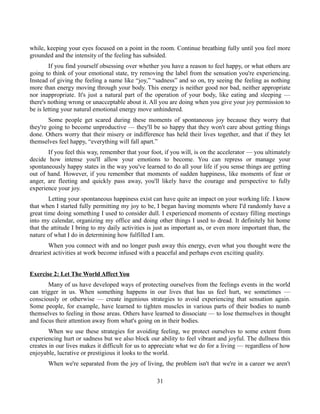 while, keeping your eyes focused on a point in the room. Continue breathing fully until you feel more
grounded and the intensity of the feeling has subsided.
If you find yourself obsessing over whether you have a reason to feel happy, or what others are
going to think of your emotional state, try removing the label from the sensation you're experiencing.
Instead of giving the feeling a name like “joy,” “sadness” and so on, try seeing the feeling as nothing
more than energy moving through your body. This energy is neither good nor bad, neither appropriate
nor inappropriate. It's just a natural part of the operation of your body, like eating and sleeping —
there's nothing wrong or unacceptable about it. All you are doing when you give your joy permission to
be is letting your natural emotional energy move unhindered.
Some people get scared during these moments of spontaneous joy because they worry that
they're going to become unproductive — they'll be so happy that they won't care about getting things
done. Others worry that their misery or indifference has held their lives together, and that if they let
themselves feel happy, “everything will fall apart.”
If you feel this way, remember that your foot, if you will, is on the accelerator — you ultimately
decide how intense you'll allow your emotions to become. You can repress or manage your
spontaneously happy states in the way you've learned to do all your life if you sense things are getting
out of hand. However, if you remember that moments of sudden happiness, like moments of fear or
anger, are fleeting and quickly pass away, you'll likely have the courage and perspective to fully
experience your joy.
Letting your spontaneous happiness exist can have quite an impact on your working life. I know
that when I started fully permitting my joy to be, I began having moments where I'd randomly have a
great time doing something I used to consider dull. I experienced moments of ecstasy filling meetings
into my calendar, organizing my office and doing other things I used to dread. It definitely hit home
that the attitude I bring to my daily activities is just as important as, or even more important than, the
nature of what I do in determining how fulfilled I am.
When you connect with and no longer push away this energy, even what you thought were the
dreariest activities at work become infused with a peaceful and perhaps even exciting quality.
Exercise 2: Let The World Affect You
Many of us have developed ways of protecting ourselves from the feelings events in the world
can trigger in us. When something happens in our lives that has us feel hurt, we sometimes —
consciously or otherwise — create ingenious strategies to avoid experiencing that sensation again.
Some people, for example, have learned to tighten muscles in various parts of their bodies to numb
themselves to feeling in those areas. Others have learned to dissociate — to lose themselves in thought
and focus their attention away from what's going on in their bodies.
When we use these strategies for avoiding feeling, we protect ourselves to some extent from
experiencing hurt or sadness but we also block our ability to feel vibrant and joyful. The dullness this
creates in our lives makes it difficult for us to appreciate what we do for a living — regardless of how
enjoyable, lucrative or prestigious it looks to the world.
When we're separated from the joy of living, the problem isn't that we're in a career we aren't
31
 