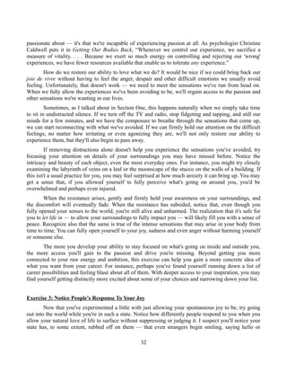 passionate about — it's that we're incapable of experiencing passion at all. As psychologist Christine
Caldwell puts it in Getting Our Bodies Back, “Whenever we control our experience, we sacrifice a
measure of vitality. . . . Because we exert so much energy on controlling and rejecting our 'wrong'
experiences, we have fewer resources available that enable us to tolerate any experience.”
How do we restore our ability to love what we do? It would be nice if we could bring back our
joie de vivre without having to feel the anger, despair and other difficult emotions we usually avoid
feeling. Unfortunately, that doesn't work — we need to meet the sensations we've run from head on.
When we fully allow the experiences we've been avoiding to be, we'll regain access to the passion and
other sensations we're wanting in our lives.
Sometimes, as I talked about in Section One, this happens naturally when we simply take time
to sit in undistracted silence. If we turn off the TV and radio, stop fidgeting and tapping, and still our
minds for a few minutes, and we have the composure to breathe through the sensations that come up,
we can start reconnecting with what we've avoided. If we can firmly hold our attention on the difficult
feelings, no matter how irritating or even agonizing they are, we'll not only restore our ability to
experience them, but they'll also begin to pass away.
If removing distractions alone doesn't help you experience the sensations you've avoided, try
focusing your attention on details of your surroundings you may have missed before. Notice the
intricacy and beauty of each object, even the most everyday ones. For instance, you might try closely
examining the labyrinth of veins on a leaf or the moonscape of the stucco on the walls of a building. If
this isn't a usual practice for you, you may feel surprised at how much anxiety it can bring up. You may
get a sense that, if you allowed yourself to fully perceive what's going on around you, you'd be
overwhelmed and perhaps even injured.
When the resistance arises, gently and firmly hold your awareness on your surroundings, and
the discomfort will eventually fade. When the resistance has subsided, notice that, even though you
fully opened your senses to the world, you're still alive and unharmed. The realization that it's safe for
you to let life in — to allow your surroundings to fully impact you — will likely fill you with a sense of
peace. Recognize also that the same is true of the intense sensations that may arise in your body from
time to time. You can fully open yourself to your joy, sadness and even anger without harming yourself
or someone else.
The more you develop your ability to stay focused on what's going on inside and outside you,
the more access you'll gain to the passion and drive you're missing. Beyond getting you more
connected to your raw energy and ambition, this exercise can help you gain a more concrete idea of
what you want from your career. For instance, perhaps you've found yourself running down a list of
career possibilities and feeling blasé about all of them. With deeper access to your inspiration, you may
find yourself getting distinctly more excited about some of your choices and narrowing down your list.
Exercise 3: Notice People's Response To Your Joy
Now that you've experimented a little with just allowing your spontaneous joy to be, try going
out into the world while you're in such a state. Notice how differently people respond to you when you
allow your natural love of life to surface without suppressing or judging it. I suspect you'll notice your
state has, to some extent, rubbed off on them — that even strangers begin smiling, saying hello or
32
 