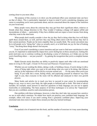 coming closer to you more often.
The purpose of this exercise is to show you the profound effect your emotional state can have
on that of others. This is particularly important to keep in mind if you're considering changing your
career to something you're more passionate about, and are concerned about the impact of the transition
on your loved ones.
Many people worry about the criticism they may get from their significant others, relatives or
friends when they change direction in life. They wonder if making a change will appear selfish and
inconsiderate of others — particularly if they have children and can expect a lower income from doing
what they want in the short term.
What people don't usually consider is how the joy they find in doing what they love will likely
uplift those around them, as well, and how they may bring others down with the misery they feel in
their current positions. People are far more empathic than we usually think. The social convention may
be to tell people we're “doing fine” when we actually aren't, or to hold back our joy for fear of looking
“crazy,” but doing these things doesn't fool anyone.
Even if you aren't considering a career transition and just want to find more satisfaction in what
you do, it's important to understand the impact how you're feeling has on those around you. Getting this
point motivates you to continue working on developing a sense of wholeness, as it helps you see that
you're benefiting others — not just yourself — by gaining the recognition that you're a complete human
being.
Shakti Gawain nicely describes our ability to positively impact each other with our emotional
states in Living In The Light: A Guide To Personal and Planetary Transformation:
Whether you are washing the dishes, taking a walk, or building a house, if you're doing it with a
sense of being right where you want to be and doing what you want to be doing, that fullness
and joy in the experience will be felt by everyone around you. . . . It's the same when you're just
being. If you walk into a room, feeling whole, and expressing yourself in whatever way feels
right to you, then everyone in the room will be affected and catalyzed in their own growth
process.
Many books and articles try to teach you how to succeed in your career by recommending
things to say, ways to move your body, the right people to befriend and so forth. This kind of advice
includes, for example, stock answers to interview questions or body language you can use to appear
trustworthy or commanding. The basic purpose of all these techniques is to convey the “impression”
that you are a confident, assertive and conscientious person.
One problem with these techniques, however, is that they don't take into account how sensitive
we are to each other's emotions. No matter how much you practice your confident body language, for
example, others will sense if you aren't coming from a genuinely confident place. Improving your
emotional state does more to inspire those around you than any learned technique.
Conclusion
I've packed a lot of material into this book, and the number of exercises in it may seem daunting
33
 