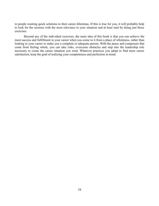to people wanting quick solutions to their career dilemmas. If this is true for you, it will probably help
to look for the sections with the most relevance to your situation and at least start by doing just those
exercises.
Beyond any of the individual exercises, the main idea of this book is that you can achieve the
most success and fulfillment in your career when you come to it from a place of wholeness, rather than
looking to your career to make you a complete or adequate person. With the peace and composure that
come from feeling whole, you can take risks, overcome obstacles and step into the leadership role
necessary to create the career situation you want. Whatever practices you adopt to find more career
satisfaction, keep the goal of realizing your completeness and perfection in mind.
34
 