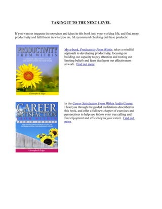 TAKING IT TO THE NEXT LEVEL
If you want to integrate the exercises and ideas in this book into your working life, and find more
productivity and fulfillment in what you do, I'd recommend checking out these products:
My e-book, Productivity From Within, takes a mindful
approach to developing productivity, focusing on
building our capacity to pay attention and rooting out
limiting beliefs and fears that harm our effectiveness
at work. Find out more.
In the Career Satisfaction From Within Audio Course,
I lead you through the guided meditations described in
this book, and offer a full new chapter of exercises and
perspectives to help you follow your true calling and
find enjoyment and efficiency in your career. Find out
more.
 