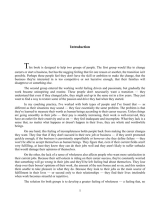 Introduction
This book is designed to help two groups of people. The first group would like to change
careers or start a business, but has the nagging feeling that for one reason or another, the transition isn't
possible. Perhaps these people feel they don't have the skill or ambition to make the change, that the
business they're interested in is too competitive or not lucrative enough, that their families will
disapprove or something else.
The second group entered the working world feeling driven and passionate, but gradually the
work became uninspiring and routine. These people don't necessarily want a transition — they
understand that even if they changed jobs, they might end up in the same rut in a few years. They just
want to find a way to restore some of the passion and drive they had when they started.
In my coaching practice, I've worked with both types of people and I've found that — as
different as their situations may sound — they face essentially the same problem. The problem is that
they've learned to measure their worth as human beings according to their career success. Unless things
are going smoothly in their jobs — their pay is steadily increasing, their work is well-received, they
have an outlet for their creativity and so on — they feel inadequate and incomplete. What they lack is a
sense that, no matter what happens or doesn't happen in their lives, they are whole and worthwhile
beings.
On one hand, this feeling of incompleteness holds people back from making the career changes
they want. They fear that if they don't succeed in their new job or business — if they aren't promoted
quickly enough, if the business is persistently unprofitable or however else they define failure — they
won't be able to accept themselves as human beings. They figure that, even if their current fields aren't
very fulfilling, at least they know they can do their jobs well and they aren't likely to suffer setbacks
that would damage their opinions of themselves.
On the other, the lack of a sense of wholeness also affects people who want more satisfaction in
their current jobs. Because their self-esteem is riding on their career success, they're constantly worried
that something will go wrong in their jobs and they'll be left feeling bad about themselves. They lose
sleep over their bosses' opinions of their work, the amount of the next bonus and so on, and this renders
them unable to take pleasure in what they do. Because they look to their jobs as the main source of
fulfillment in their lives — or second only to their relationships — they find their lives intolerable
when work becomes stressful or repetitive.
The solution for both groups is to develop a greater feeling of wholeness — a feeling that, no
1
 