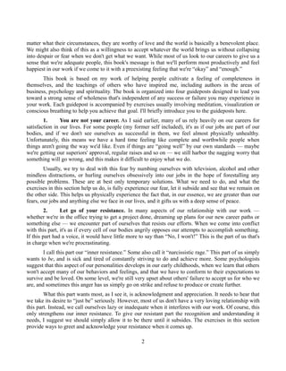 matter what their circumstances, they are worthy of love and the world is basically a benevolent place.
We might also think of this as a willingness to accept whatever the world brings us without collapsing
into despair or fear when we don't get what we want. While most of us look to our careers to give us a
sense that we're adequate people, this book's message is that we'll perform most productively and feel
happiest in our work if we come to it with a preexisting feeling that we're “okay” and “enough.”
This book is based on my work of helping people cultivate a feeling of completeness in
themselves, and the teachings of others who have inspired me, including authors in the areas of
business, psychology and spirituality. The book is organized into four guideposts designed to lead you
toward a strong sense of wholeness that's independent of any success or failure you may experience in
your work. Each guidepost is accompanied by exercises usually involving meditation, visualization or
conscious breathing to help you achieve that goal. I'll briefly introduce you to the guideposts here.
1. You are not your career. As I said earlier, many of us rely heavily on our careers for
satisfaction in our lives. For some people (my former self included), it's as if our jobs are part of our
bodies, and if we don't see ourselves as successful in them, we feel almost physically unhealthy.
Unfortunately, this means we have a hard time feeling like complete and worthwhile people when
things aren't going the way we'd like. Even if things are “going well” by our own standards — maybe
we're getting our superiors' approval, regular raises and so on — we still harbor the nagging worry that
something will go wrong, and this makes it difficult to enjoy what we do.
Usually, we try to deal with this fear by numbing ourselves with television, alcohol and other
mindless distractions, or hurling ourselves obsessively into our jobs in the hope of forestalling any
possible problems. These are at best only temporary solutions. What we need to do, and what the
exercises in this section help us do, is fully experience our fear, let it subside and see that we remain on
the other side. This helps us physically experience the fact that, in our essence, we are greater than our
fears, our jobs and anything else we face in our lives, and it gifts us with a deep sense of peace.
2. Let go of your resistance. In many aspects of our relationship with our work —
whether we're in the office trying to get a project done, dreaming up plans for our new career paths or
something else — we encounter part of ourselves that resists our efforts. When we come into conflict
with this part, it's as if every cell of our bodies angrily opposes our attempts to accomplish something.
If this part had a voice, it would have little more to say than “No, I won't!” This is the part of us that's
in charge when we're procrastinating.
I call this part our “inner resistance.” Some also call it “narcissistic rage.” This part of us simply
wants to be, and is sick and tired of constantly striving to do and achieve more. Some psychologists
suggest that this aspect of our personalities develops in our early childhoods, when we learn that others
won't accept many of our behaviors and feelings, and that we have to conform to their expectations to
survive and be loved. On some level, we're still very upset about others' failure to accept us for who we
are, and sometimes this anger has us simply go on strike and refuse to produce or create further.
What this part wants most, as I see it, is acknowledgment and appreciation. It needs to hear that
we take its desire to “just be” seriously. However, most of us don't have a very loving relationship with
this part. Instead, we call ourselves lazy or inadequate when it interferes with our work. Of course, this
only strengthens our inner resistance. To give our resistant part the recognition and understanding it
needs, I suggest we should simply allow it to be there until it subsides. The exercises in this section
provide ways to greet and acknowledge your resistance when it comes up.
2
 