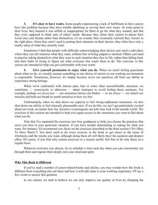 3. It's okay to have wants. Some people experiencing a lack of fulfillment in their careers
have this problem because they have trouble admitting or serving their own wants. At some point in
their lives, they learned it was selfish or inappropriate for them to go for what they wanted, and that
they were supposed to think only of others' needs. Because they chose their careers to please their
loved ones and friends rather than themselves, it's no wonder they eventually realized they weren't in
the right place. Since they aren’t used to putting their attention on their desires, they often have only a
murky sense of what they actually want.
Sometimes I find that people with difficulty acknowledging their desires just need a safe place
where they can tell someone what they want, without fear of being judged or mocked. Others just need
to practice asking themselves what they want in each situation they face in life, rather than falling back
into their habit of trying to figure out what everyone else wants them to do. The exercises in this
section are intended to help you get comfortable with your wants.
4. Give yourself permission to enjoy what you do. When we aren't feeling passionate
about what we do, we usually assume something in our choice of careers or our working environments
is responsible. Sometimes, however, it's simply because we've cut ourselves off from our ability to
experience strong feelings.
When we're confronted with intense pain, fear or some other uncomfortable sensation, we
sometimes — consciously or otherwise — adopt strategies to avoid feeling those emotions. For
example, perhaps we dissociate — our awareness leaves our bodies — or we freeze — we clench our
muscles and hold our breath to numb ourselves to how we feel.
Unfortunately, when we shut down our capacity to feel strong unpleasant sensations, we also
shut down our ability to feel intensely pleasurable ones. If we do this, we can’t get particularly excited
about our work, no matter how fun, lucrative or prestigious our jobs may look to the outside world. The
exercises in this section are intended to help you regain access to the sensations you want to feel about
what you do.
Note that I've separated the exercises into four guideposts to help you choose the practices that
serve you best in your particular situation. If you have trouble determining or asking for what you
want, for instance, I'd recommend you focus on the exercises described in the third section (“It's Okay
To Have Wants”). You don't need to do every exercise in the book to get closer to the sense of
wholeness and the results you want, although doing them all will likely have the quickest and deepest
effect. Of course, if you find only certain exercises in a section useful, feel free to do only those on a
regular basis.
Whatever exercises you choose, try to schedule a time each day when you can consistently run
through them and ingrain them deeply into your mind and spirit.
Why This Book Is Different
If you've read a number of career-related books and articles, you may wonder how this book is
different from everything else out there and how it will add value to your working experience. I'll say a
few words to answer this question.
In our culture, we tend to believe we can only improve our quality of lives by changing the
3
 