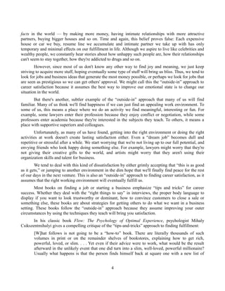 facts in the world — by making more money, having intimate relationships with more attractive
partners, buying bigger houses and so on. Time and again, this belief proves false: Each expensive
house or car we buy, resume line we accumulate and intimate partner we take up with has only
temporary and minimal effects on our fulfillment in life. Although we aspire to live like celebrities and
wealthy people, we constantly hear stories about how unhappy such people are, how their relationships
can't seem to stay together, how they're addicted to drugs and so on.
However, since most of us don't know any other way to find joy and meaning, we just keep
striving to acquire more stuff, hoping eventually some type of stuff will bring us bliss. Thus, we tend to
look for jobs and business ideas that generate the most money possible, or perhaps we look for jobs that
are seen as prestigious so we can get others' approval. We might call this the “outside-in” approach to
career satisfaction because it assumes the best way to improve our emotional state is to change our
situation in the world.
But there's another, subtler example of the “outside-in” approach that many of us will find
familiar. Many of us think we'll find happiness if we can just find an appealing work environment. To
some of us, this means a place where we do an activity we find meaningful, interesting or fun. For
example, some lawyers enter their profession because they enjoy conflict or negotiation, while some
professors enter academia because they're interested in the subjects they teach. To others, it means a
place with supportive superiors and colleagues.
Unfortunately, as many of us have found, getting into the right environment or doing the right
activities at work doesn't create lasting satisfaction either. Even a “dream job” becomes dull and
repetitive or stressful after a while. We start worrying that we're not living up to our full potential, and
envying friends who look happy doing something else. For example, lawyers might worry that they're
not giving their creative gifts to the world, and artists might worry that they aren't using their
organization skills and talent for business.
We tend to deal with this kind of dissatisfaction by either grimly accepting that “this is as good
as it gets,” or jumping to another environment in the dim hope that we'll finally find peace for the rest
of our days in the next venture. This is also an “outside-in” approach to finding career satisfaction, as it
assumes that the right working environment will eventually fulfill us.
Most books on finding a job or starting a business emphasize “tips and tricks” for career
success. Whether they deal with the “right things to say” in interviews, the proper body language to
display if you want to look trustworthy or dominant, how to convince customers to close a sale or
something else, these books are about strategies for getting others to do what we want in a business
setting. These books follow the “outside-in” approach because they assume improving your outer
circumstances by using the techniques they teach will bring you satisfaction.
In his classic book Flow: The Psychology of Optimal Experience, psychologist Mihaly
Csikszentmihalyi gives a compelling critique of the “tips-and-tricks” approach to finding fulfillment:
[W]hat follows is not going to be a “how-to” book. There are literally thousands of such
volumes in print or on the remainder shelves of bookstores, explaining how to get rich,
powerful, loved, or slim. . . . Yet even if their advice were to work, what would be the result
afterward in the unlikely event that one did turn into a slim, well-loved, powerful millionaire?
Usually what happens is that the person finds himself back at square one with a new list of
4
 