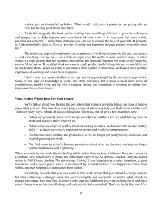 wishes, just as dissatisfied as before. What would really satisfy people is not getting slim or
rich, but feeling good about their lives.
As its title suggests, the book you’re reading does something different. It presents techniques
and perspectives to help improve your experience of your work — to have you feel more whole,
peaceful and centered — rather than strategies you can use to change the facts of your life. It presents,
as Csikszentmihalyi does in Flow, a “process of achieving happiness through control over one's inner
life.”
The inside-out approach emphasizes our experience of working because, in the end, our careers
— and everything else we do — are efforts to experience the world in more positive ways. In other
words, we seek careers that are lucrative, prestigious and impactful because we want to feel peaceful,
successful and so on. If we didn't think our careers could produce such feelings for us, we wouldn't care
so much about them. When we come to our careers from a place of wholeness, we have a more positive
experience of working and of our lives in general.
I don't mean to completely dismiss the tips and strategies taught by the outside-in approaches.
Some of that type of knowledge is useful and often necessary, but without a solid inner sense of
completeness, people often end up with a nagging feeling that something is missing, no matter how
impressive their achievements.
What Feeling Whole Does For Your Career
We've talked about how lacking the conviction that you're a complete being can make it hard to
enjoy what you do. But how does developing a sense of wholeness help you find career satisfaction?
There are many ways, which I'll discuss throughout this book, but I'll give a few examples here:
• When we genuinely know we'll accept ourselves no matter what, we start having room to
relax and actually enjoy what we do.
• When we're no longer so deathly afraid of making mistakes, we become able to take healthy
risks — a factor particularly important to current and would-be entrepreneurs.
• We become more creative and productive, as we no longer get paralyzed by indecision and
second-guessing our work.
• We find room to actually become passionate about what we do once working no longer
seems burdensome and frightening.
When we come to our work already feeling whole rather than seeking wholeness from our careers or
elsewhere, new dimensions of peace and fulfillment open to us. As spiritual teacher Tsunyota Kohe't
writes in Full Circle: Seeking The Knowledge Within, “[t]rue happiness is a quiet happiness, a quiet
confidence and a quiet peace which is unaffected by external factors. True happiness comes from
within, and true happiness is maintained from within.”
It's entirely possible that you may come to this work certain that you intend to change careers,
but after cultivating a stronger sense that you're complete and acceptable no matter what, decide to
change your plans. You may find, in other words, that the fulfillment you were looking for in seeking a
career change was within you all along, and only needed to be unlocked. That's perfectly fine too. After
5
 