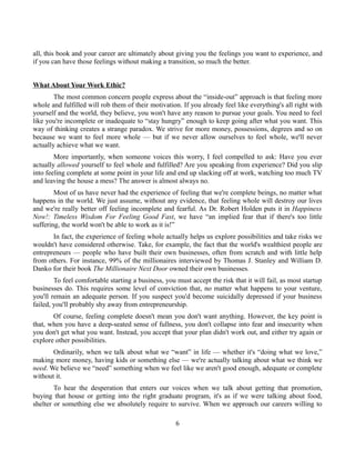 all, this book and your career are ultimately about giving you the feelings you want to experience, and
if you can have those feelings without making a transition, so much the better.
What About Your Work Ethic?
The most common concern people express about the “inside-out” approach is that feeling more
whole and fulfilled will rob them of their motivation. If you already feel like everything's all right with
yourself and the world, they believe, you won't have any reason to pursue your goals. You need to feel
like you're incomplete or inadequate to “stay hungry” enough to keep going after what you want. This
way of thinking creates a strange paradox. We strive for more money, possessions, degrees and so on
because we want to feel more whole — but if we never allow ourselves to feel whole, we'll never
actually achieve what we want.
More importantly, when someone voices this worry, I feel compelled to ask: Have you ever
actually allowed yourself to feel whole and fulfilled? Are you speaking from experience? Did you slip
into feeling complete at some point in your life and end up slacking off at work, watching too much TV
and leaving the house a mess? The answer is almost always no.
Most of us have never had the experience of feeling that we're complete beings, no matter what
happens in the world. We just assume, without any evidence, that feeling whole will destroy our lives
and we're really better off feeling incomplete and fearful. As Dr. Robert Holden puts it in Happiness
Now!: Timeless Wisdom For Feeling Good Fast, we have “an implied fear that if there's too little
suffering, the world won't be able to work as it is!”
In fact, the experience of feeling whole actually helps us explore possibilities and take risks we
wouldn't have considered otherwise. Take, for example, the fact that the world's wealthiest people are
entrepreneurs — people who have built their own businesses, often from scratch and with little help
from others. For instance, 99% of the millionaires interviewed by Thomas J. Stanley and William D.
Danko for their book The Millionaire Next Door owned their own businesses.
To feel comfortable starting a business, you must accept the risk that it will fail, as most startup
businesses do. This requires some level of conviction that, no matter what happens to your venture,
you'll remain an adequate person. If you suspect you'd become suicidally depressed if your business
failed, you'll probably shy away from entrepreneurship.
Of course, feeling complete doesn't mean you don't want anything. However, the key point is
that, when you have a deep-seated sense of fullness, you don't collapse into fear and insecurity when
you don't get what you want. Instead, you accept that your plan didn't work out, and either try again or
explore other possibilities.
Ordinarily, when we talk about what we “want” in life — whether it's “doing what we love,”
making more money, having kids or something else — we're actually talking about what we think we
need. We believe we “need” something when we feel like we aren't good enough, adequate or complete
without it.
To hear the desperation that enters our voices when we talk about getting that promotion,
buying that house or getting into the right graduate program, it's as if we were talking about food,
shelter or something else we absolutely require to survive. When we approach our careers willing to
6
 