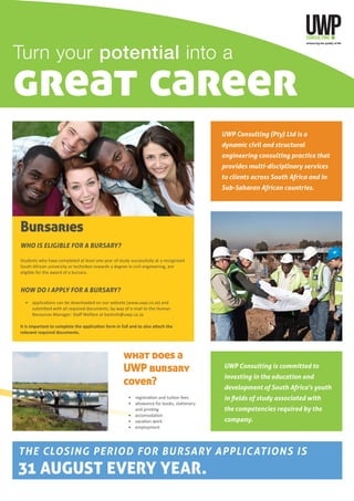 Turn your potential into a
great career
UWP Consulting (Pty) Ltd is a
dynamic civil and structural
engineering consulting practice that
provides multi-disciplinary services
to clients across South Africa and in
Sub-Saharan African countries.
THE CLOSING PERIOD FOR BURSARY APPLICATIONS IS
31 AUGUST EVERY YEAR.
Bursaries
WHO IS ELIGIBLE FOR A BURSARY?
Students who have completed at least one year of study successfully at a recognised
South African university or technikon towards a degree in civil engineering, are
eligible for the award of a bursary.
HOW DO I APPLY FOR A BURSARY?
	 •	 applications can be downloaded on our website (www.uwp.co.za) and
submitted with all required documents, by way of e-mail to the Human
Resources Manager: Staff Welfare at bashnih@uwp.co.za
It is important to complete the application form in full and to also attach the
relevant required documents.
UWP Consulting is committed to
investing in the education and
development of South Africa’s youth
in fields of study associated with
the competencies required by the
company.
what does a
UWP bursary
cover?
	 •	 registration and tuition fees
	 •	 allowance for books, stationery
	 	 and printing
	 •	 accomodation
	 •	 vacation work
	 •	 employment
 