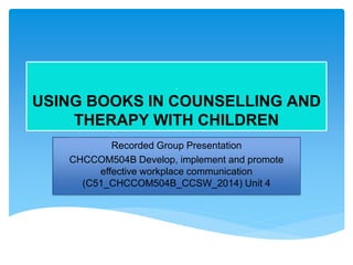 .
USING BOOKS IN COUNSELLING AND
THERAPY WITH CHILDREN
Recorded Group Presentation
CHCCOM504B Develop, implement and promote
effective workplace communication
(C51_CHCCOM504B_CCSW_2014) Unit 4
 