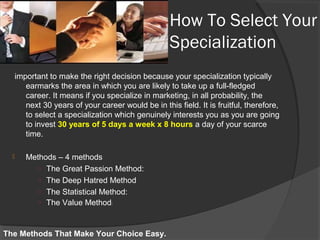 How To Select Your
Specialization
important to make the right decision because your specialization typically
earmarks the area in which you are likely to take up a full-fledged
career. It means if you specialize in marketing, in all probability, the
next 30 years of your career would be in this field. It is fruitful, therefore,
to select a specialization which genuinely interests you as you are going
to invest 30 years of 5 days a week x 8 hours a day of your scarce
time.
 Methods – 4 methods
○ The Great Passion Method:
○ The Deep Hatred Method
○ The Statistical Method:
○ The Value Method:
The Methods That Make Your Choice Easy.
 