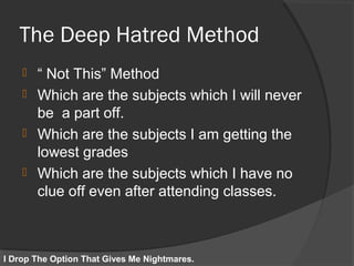 The Deep Hatred Method
 “ Not This” Method
 Which are the subjects which I will never
be a part off.
 Which are the subjects I am getting the
lowest grades
 Which are the subjects which I have no
clue off even after attending classes.
I Drop The Option That Gives Me Nightmares.
 