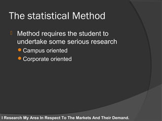 The statistical Method
 Method requires the student to
undertake some serious research
Campus oriented
Corporate oriented
I Research My Area In Respect To The Markets And Their Demand.
 