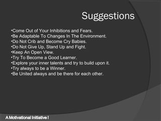 Suggestions
•Come Out of Your Inhibitions and Fears.
•Be Adaptable To Changes In The Environment.
•Do Not Crib and Become Cry Babies.
•Do Not Give Up, Stand Up and Fight.
•Keep An Open View.
•Try To Become a Good Learner.
•Explore your inner talents and try to build upon it.
•Try always to be a Winner.
•Be United always and be there for each other.
 