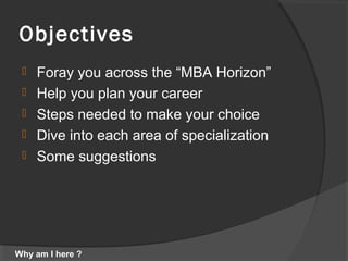 Objectives
 Foray you across the “MBA Horizon”
 Help you plan your career
 Steps needed to make your choice
 Dive into each area of specialization
 Some suggestions
Why am I here ?
 