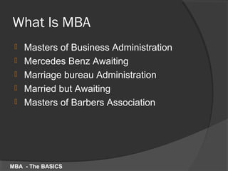 What Is MBA
 Masters of Business Administration
 Mercedes Benz Awaiting
 Marriage bureau Administration
 Married but Awaiting
 Masters of Barbers Association
MBA - The BASICS
 