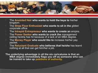 The Anointed Heir who wants to hold the keys to his/her
kingdom.
 The Shop Floor Enthusiast who wants to sit in the gilded
corporate office
 The Intrepid Entrepreneur who wants to create an empire.
 The Power Seeker who wants to crack the management
ceiling he/she has hit because of a lack of an MBA degree.
 The Money Player who would like to increase his/her pay
packet.
 The Reluctant Graduate who believes that he/she has learnt
nothing at all that can get him/her a job.
The underlying advantage in all the six caricatures is that anThe underlying advantage in all the six caricatures is that an
MBA degree immediately flags you off as someone who canMBA degree immediately flags you off as someone who can
be trained to take upbe trained to take up positions of authority.positions of authority.
 
