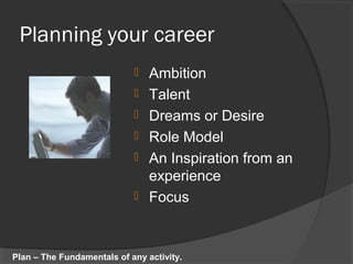 Planning your career
 Ambition
 Talent
 Dreams or Desire
 Role Model
 An Inspiration from an
experience
 Focus
Plan – The Fundamentals of any activity.
 