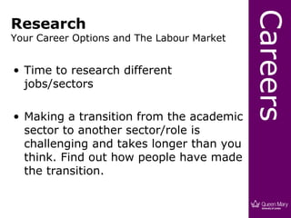 Careers
Research
Your Career Options and The Labour Market


• Time to research different
  jobs/sectors

• Making a transition from the academic
  sector to another sector/role is
  challenging and takes longer than you
  think. Find out how people have made
  the transition.
 