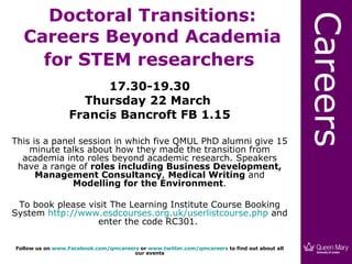 Doctoral Transitions:




                                                                                             Careers
  Careers Beyond Academia
    for STEM researchers
                       17.30-19.30
                   Thursday 22 March
                 Francis Bancroft FB 1.15

This is a panel session in which five QMUL PhD alumni give 15
    minute talks about how they made the transition from
  academia into roles beyond academic research. Speakers
 have a range of roles including Business Development,
      Management Consultancy, Medical Writing and
              Modelling for the Environment.

 To book please visit The Learning Institute Course Booking
System http://www.esdcourses.org.uk/userlistcourse.php and
                  enter the code RC301.

Follow us on www.Facebook.com/qmcareers or www.twitter.com/qmcareers to find out about all
                                      our events
 