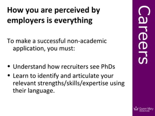 How you are perceived by




                                              Careers
employers is everything

To make a successful non-academic
  application, you must:

• Understand how recruiters see PhDs
• Learn to identify and articulate your
  relevant strengths/skills/expertise using
  their language.
 