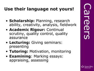 Careers
Use their language not yours!

• Scholarship: Planning, research
  ability, creativity, analysis, fieldwork
• Academic Rigour: Continual
  scrutiny, quality control, quality
  assurance
• Lecturing: Giving seminars:
  presenting
• Tutoring: Motivation, monitoring
• Examining: Marking essays:
  appraising, assessing
 