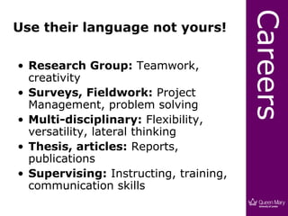 Careers
Use their language not yours!

• Research Group: Teamwork,
  creativity
• Surveys, Fieldwork: Project
  Management, problem solving
• Multi-disciplinary: Flexibility,
  versatility, lateral thinking
• Thesis, articles: Reports,
  publications
• Supervising: Instructing, training,
  communication skills
 