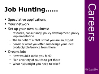 Careers
Job Hunting……
• Speculative applications
• Your network
• Set up your own business:
   – research, consultancy, policy development, policy
     implementation
   – The benefit of a PhD is that you are an expert!
   – Consider what you offer and design your ideal
     product/role/service from there
• Dream Job:
   – How would it make you feel?
   – Plan a variety of routes to get there
   – What risks might you need to take?
 
